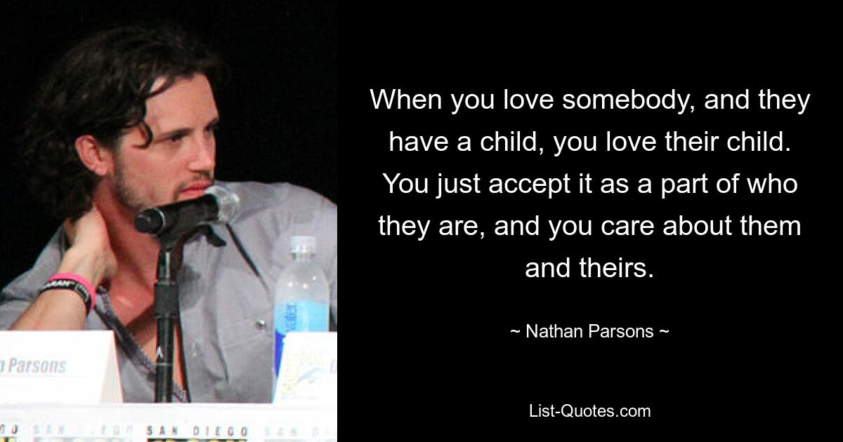 When you love somebody, and they have a child, you love their child. You just accept it as a part of who they are, and you care about them and theirs. — © Nathan Parsons