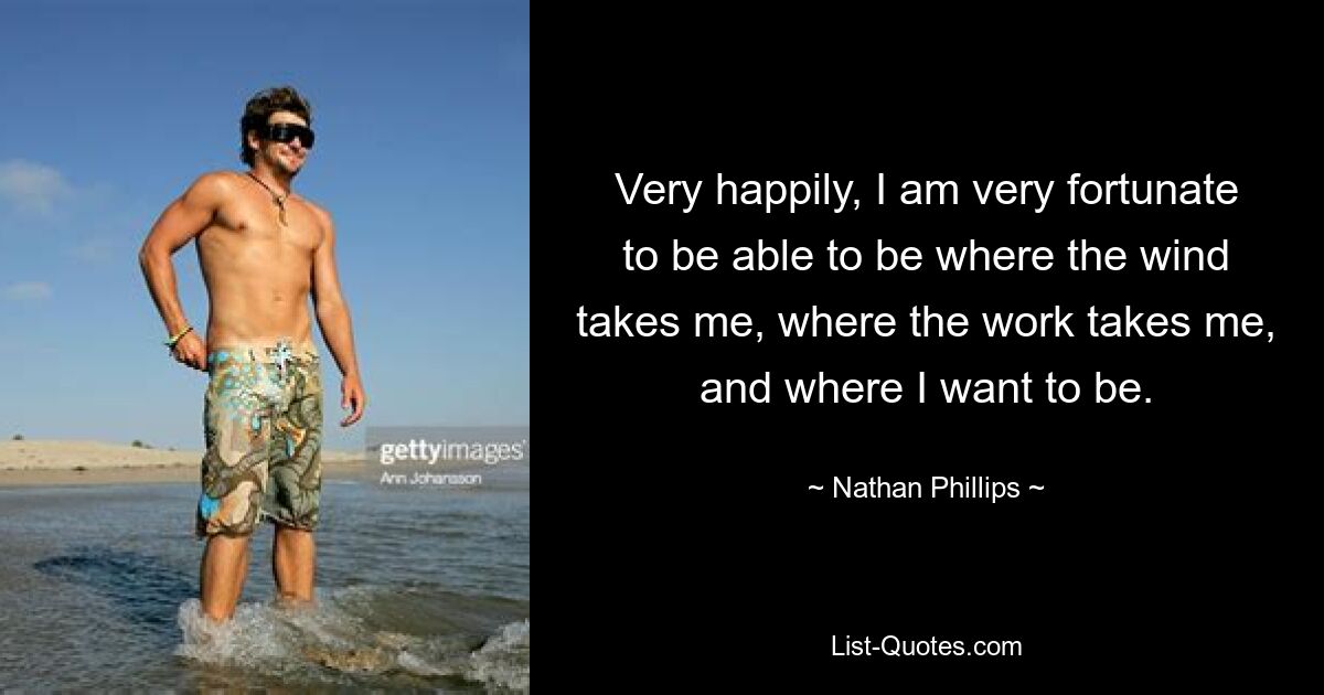 Very happily, I am very fortunate to be able to be where the wind takes me, where the work takes me, and where I want to be. — © Nathan Phillips