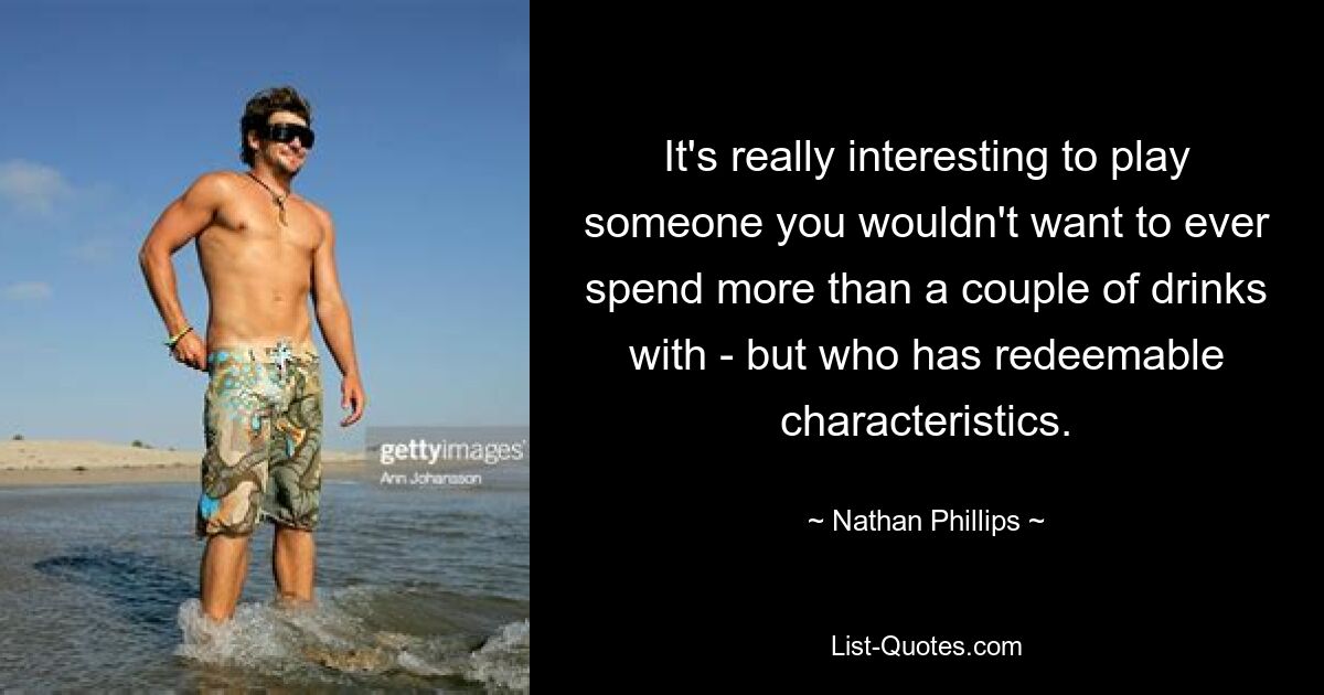 It's really interesting to play someone you wouldn't want to ever spend more than a couple of drinks with - but who has redeemable characteristics. — © Nathan Phillips