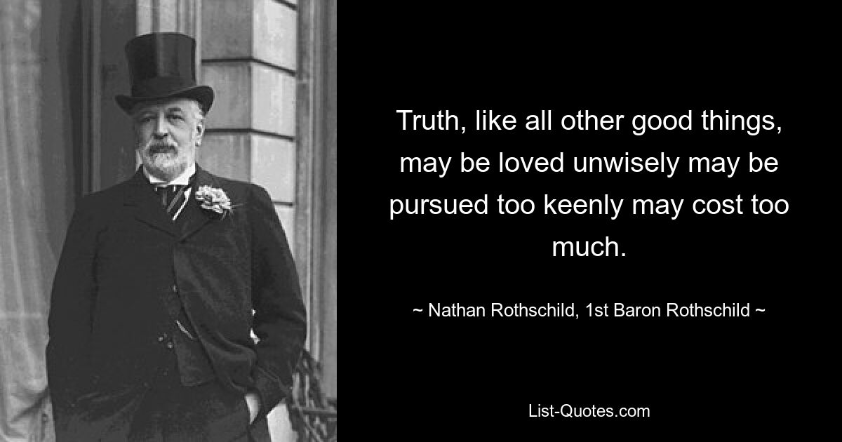 Truth, like all other good things, may be loved unwisely may be pursued too keenly may cost too much. — © Nathan Rothschild, 1st Baron Rothschild