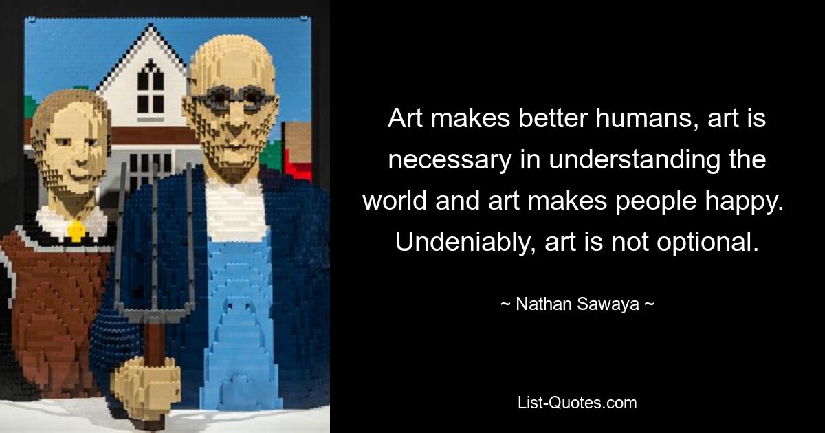 Art makes better humans, art is necessary in understanding the world and art makes people happy.  Undeniably, art is not optional. — © Nathan Sawaya