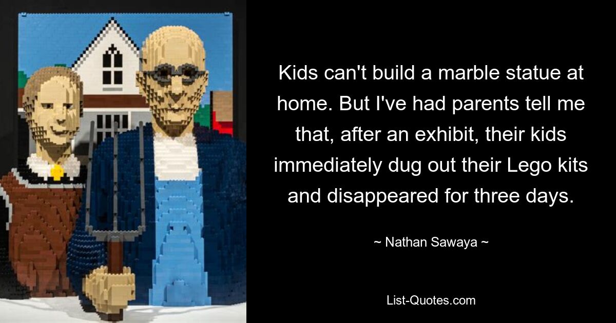 Kids can't build a marble statue at home. But I've had parents tell me that, after an exhibit, their kids immediately dug out their Lego kits and disappeared for three days. — © Nathan Sawaya