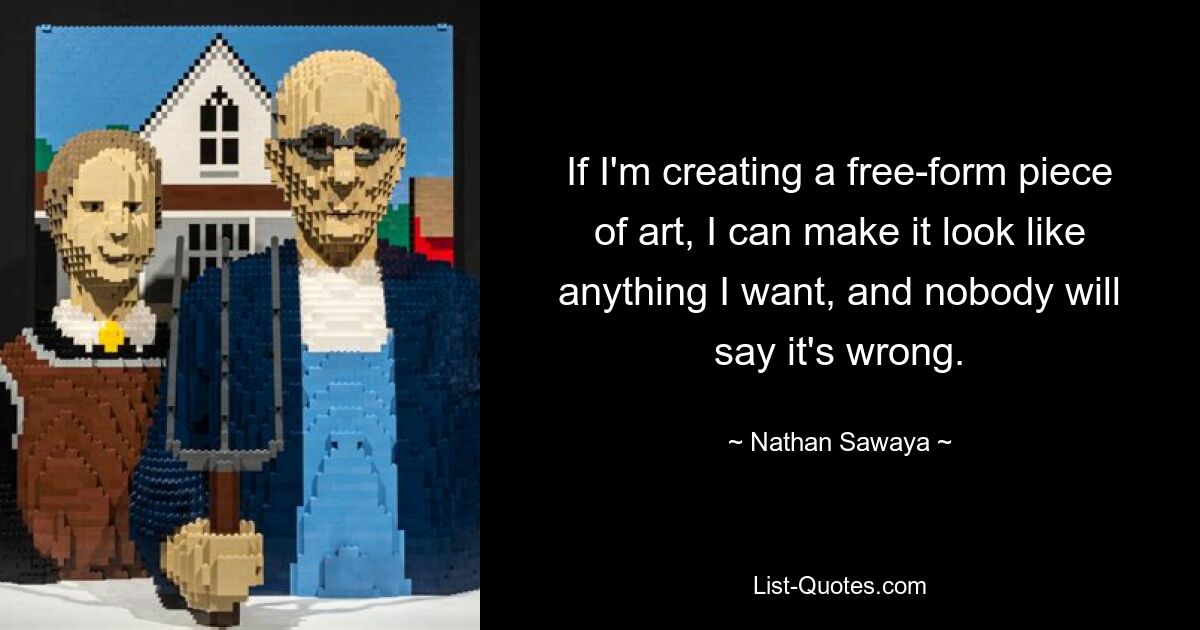 If I'm creating a free-form piece of art, I can make it look like anything I want, and nobody will say it's wrong. — © Nathan Sawaya