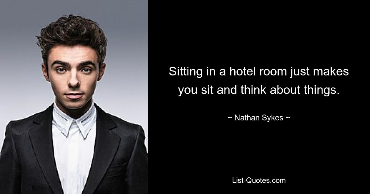 Sitting in a hotel room just makes you sit and think about things. — © Nathan Sykes