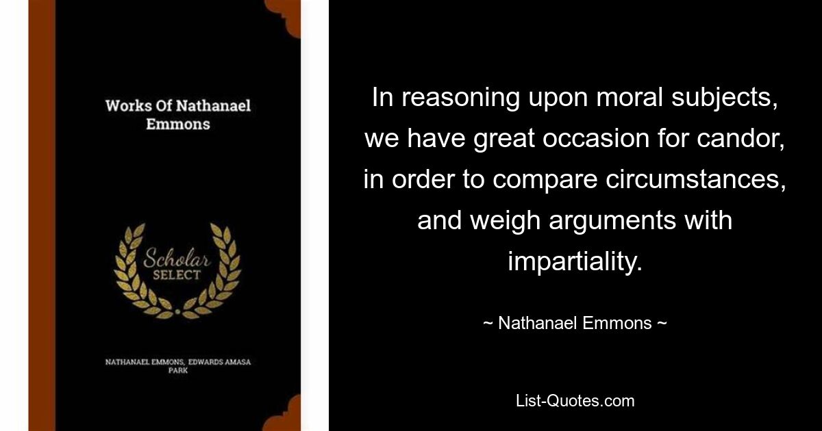 In reasoning upon moral subjects, we have great occasion for candor, in order to compare circumstances, and weigh arguments with impartiality. — © Nathanael Emmons