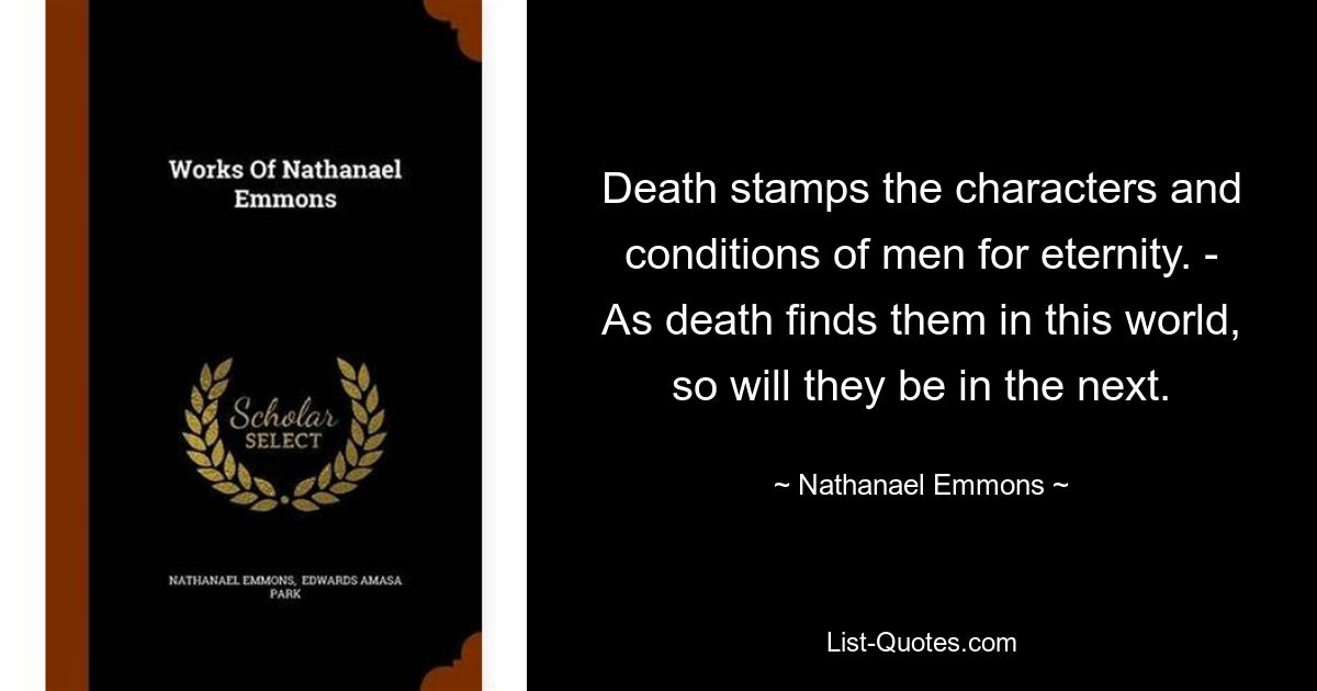 Death stamps the characters and conditions of men for eternity. - As death finds them in this world, so will they be in the next. — © Nathanael Emmons