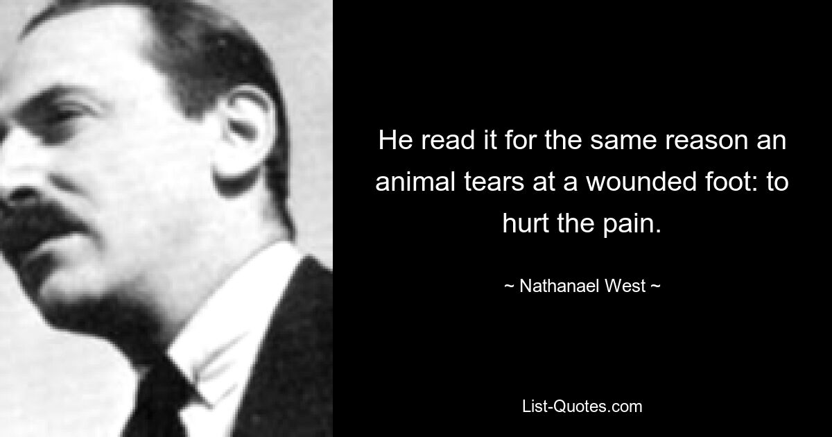 He read it for the same reason an animal tears at a wounded foot: to hurt the pain. — © Nathanael West