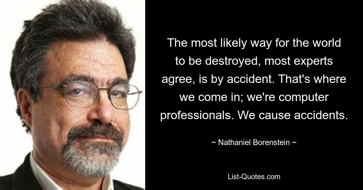 The most likely way for the world to be destroyed, most experts agree, is by accident. That's where we come in; we're computer professionals. We cause accidents. — © Nathaniel Borenstein