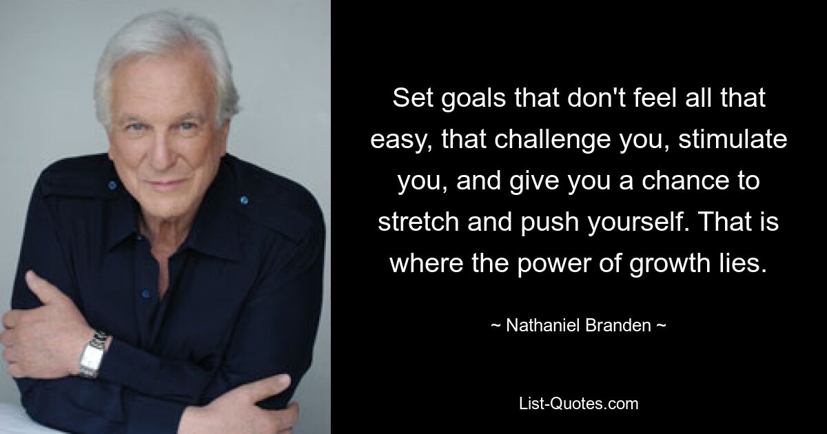 Set goals that don't feel all that easy, that challenge you, stimulate you, and give you a chance to stretch and push yourself. That is where the power of growth lies. — © Nathaniel Branden