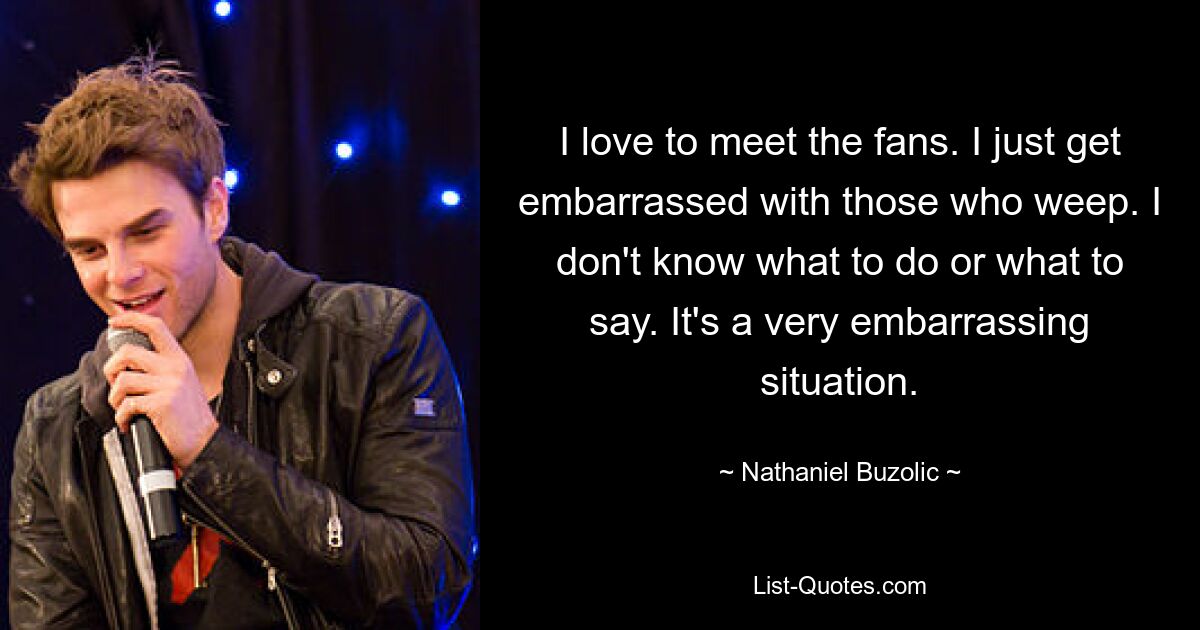 I love to meet the fans. I just get embarrassed with those who weep. I don't know what to do or what to say. It's a very embarrassing situation. — © Nathaniel Buzolic