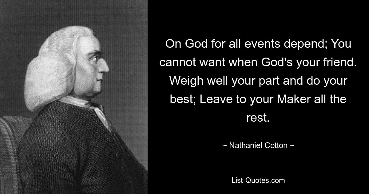 On God for all events depend; You cannot want when God's your friend. Weigh well your part and do your best; Leave to your Maker all the rest. — © Nathaniel Cotton