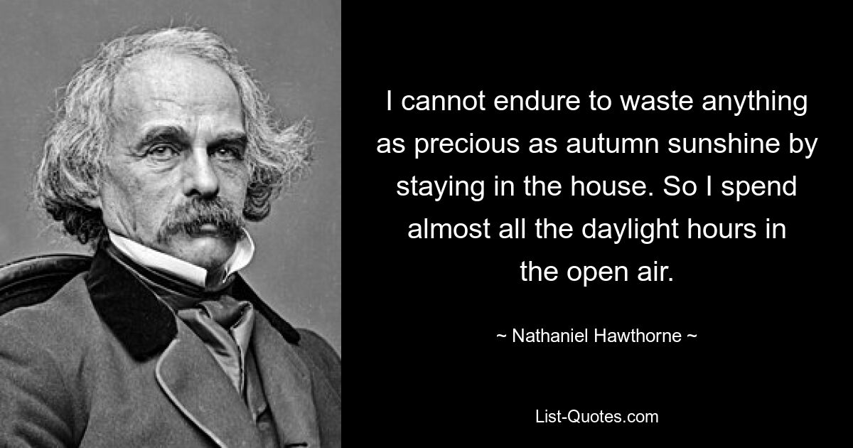 I cannot endure to waste anything as precious as autumn sunshine by staying in the house. So I spend almost all the daylight hours in the open air. — © Nathaniel Hawthorne