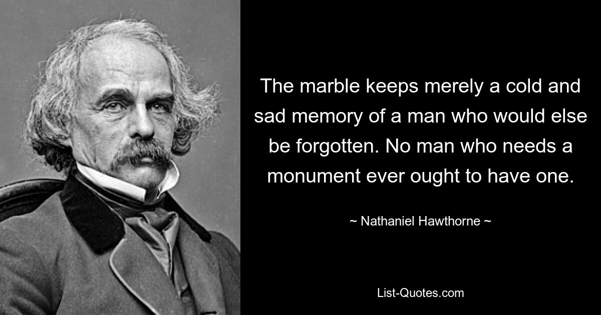 The marble keeps merely a cold and sad memory of a man who would else be forgotten. No man who needs a monument ever ought to have one. — © Nathaniel Hawthorne