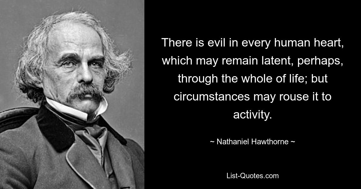 There is evil in every human heart, which may remain latent, perhaps, through the whole of life; but circumstances may rouse it to activity. — © Nathaniel Hawthorne