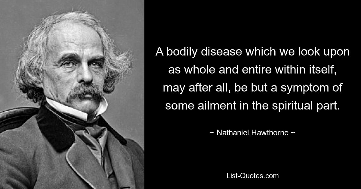 A bodily disease which we look upon as whole and entire within itself, may after all, be but a symptom of some ailment in the spiritual part. — © Nathaniel Hawthorne