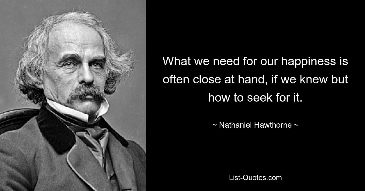 What we need for our happiness is often close at hand, if we knew but how to seek for it. — © Nathaniel Hawthorne