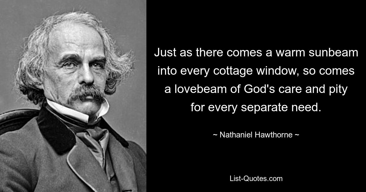 Just as there comes a warm sunbeam into every cottage window, so comes a lovebeam of God's care and pity for every separate need. — © Nathaniel Hawthorne