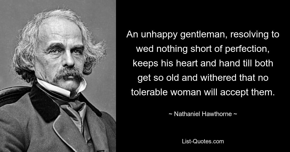 An unhappy gentleman, resolving to wed nothing short of perfection, keeps his heart and hand till both get so old and withered that no tolerable woman will accept them. — © Nathaniel Hawthorne