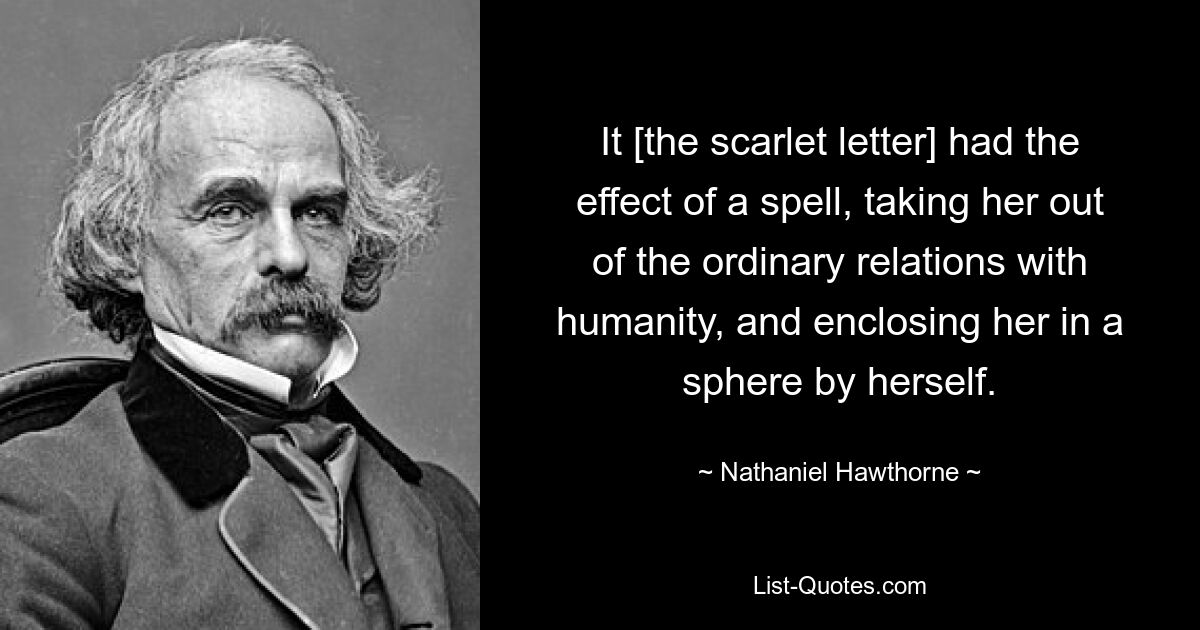 It [the scarlet letter] had the effect of a spell, taking her out of the ordinary relations with humanity, and enclosing her in a sphere by herself. — © Nathaniel Hawthorne