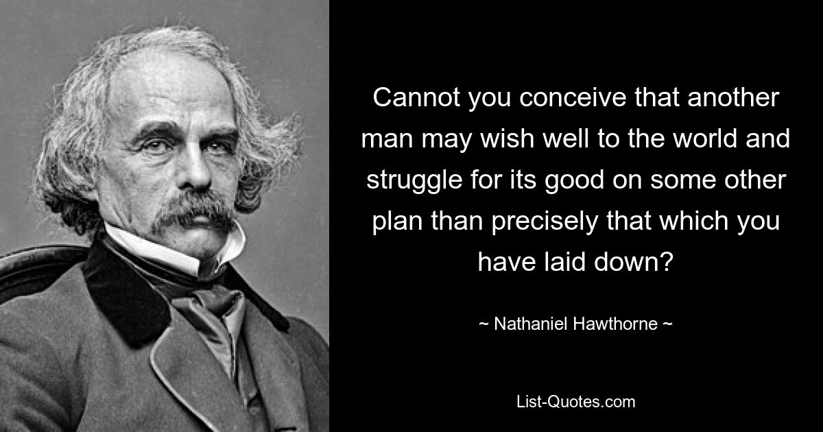 Cannot you conceive that another man may wish well to the world and struggle for its good on some other plan than precisely that which you have laid down? — © Nathaniel Hawthorne