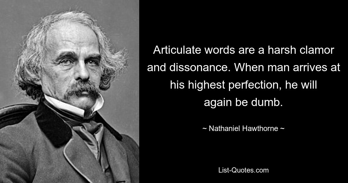 Articulate words are a harsh clamor and dissonance. When man arrives at his highest perfection, he will again be dumb. — © Nathaniel Hawthorne