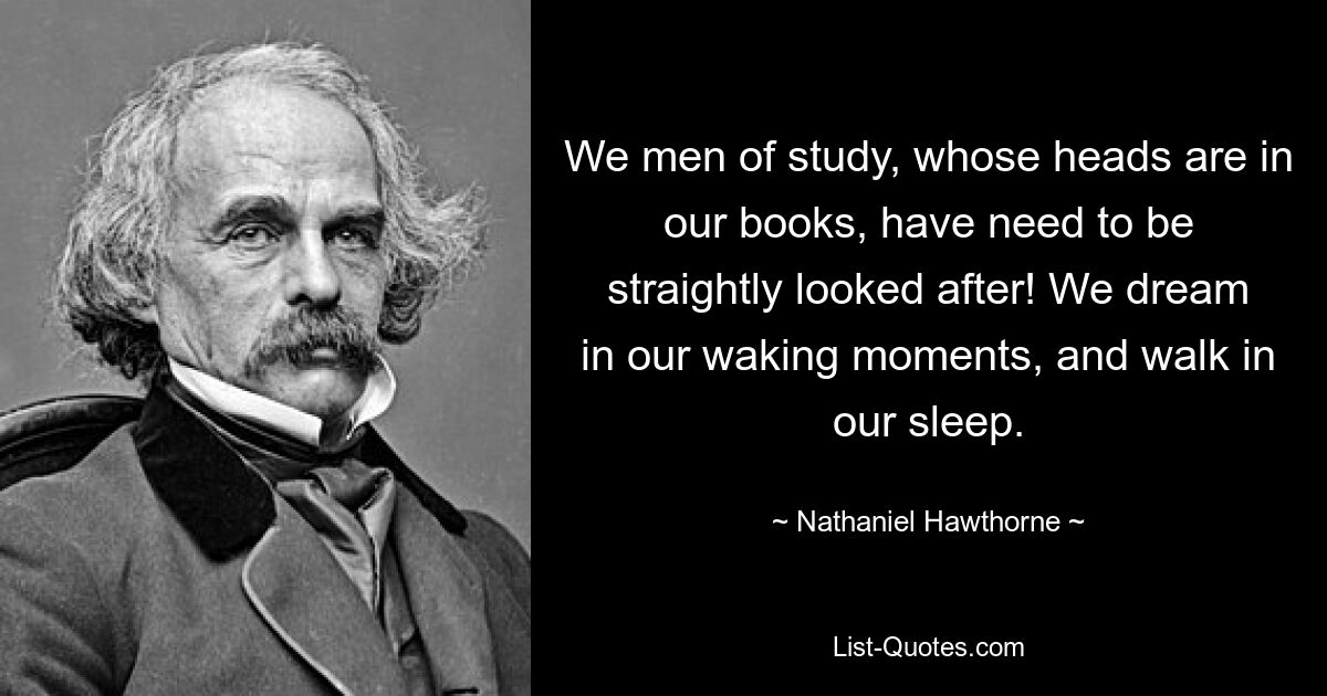 We men of study, whose heads are in our books, have need to be straightly looked after! We dream in our waking moments, and walk in our sleep. — © Nathaniel Hawthorne