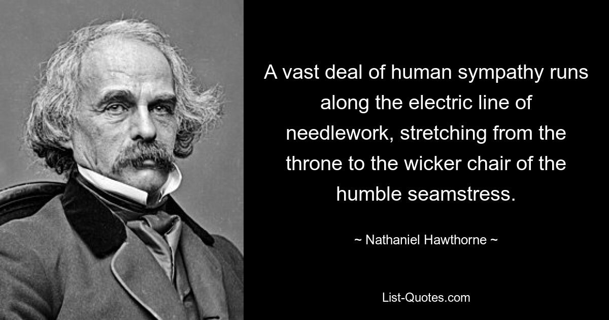 A vast deal of human sympathy runs along the electric line of needlework, stretching from the throne to the wicker chair of the humble seamstress. — © Nathaniel Hawthorne