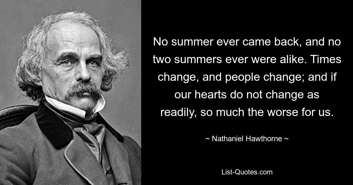 No summer ever came back, and no two summers ever were alike. Times change, and people change; and if our hearts do not change as readily, so much the worse for us. — © Nathaniel Hawthorne