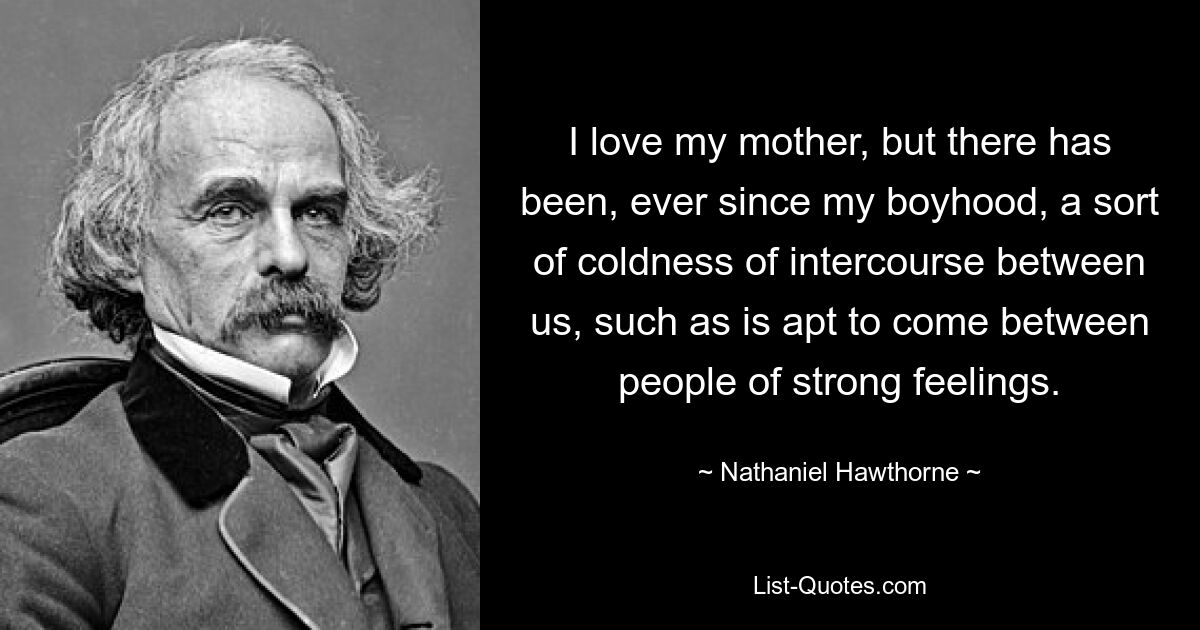 I love my mother, but there has been, ever since my boyhood, a sort of coldness of intercourse between us, such as is apt to come between people of strong feelings. — © Nathaniel Hawthorne