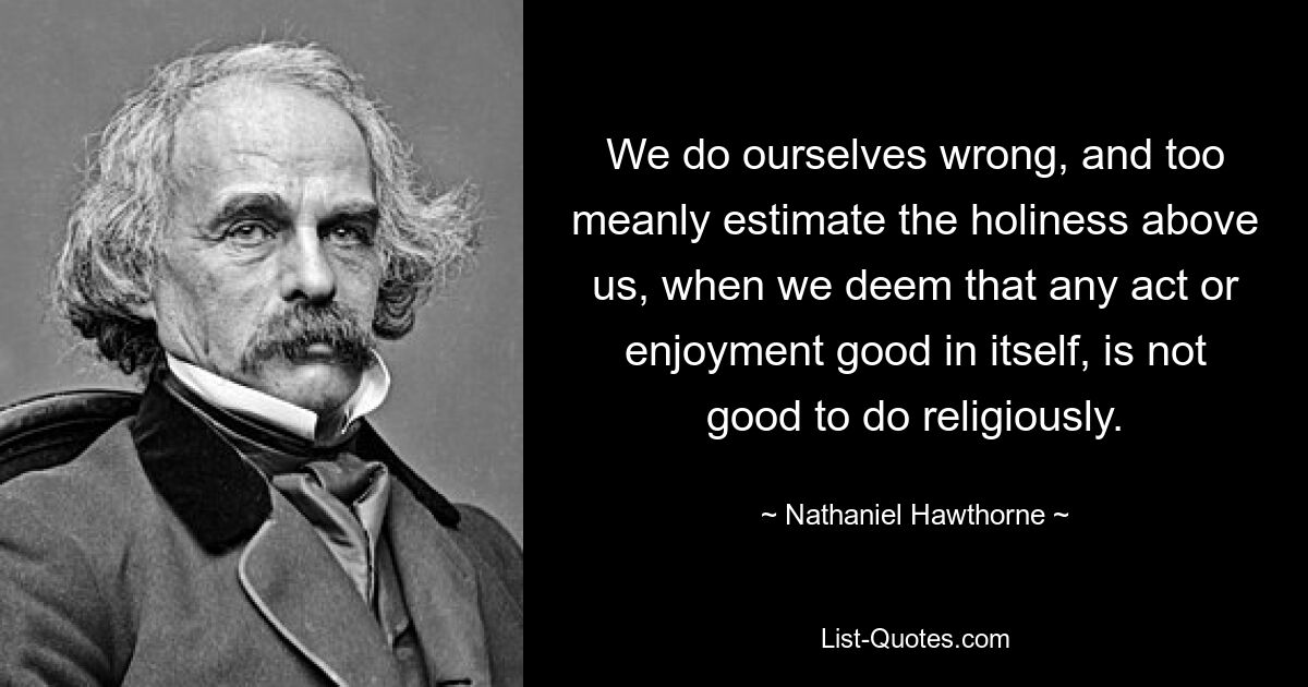 We do ourselves wrong, and too meanly estimate the holiness above us, when we deem that any act or enjoyment good in itself, is not good to do religiously. — © Nathaniel Hawthorne