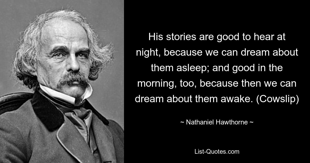 His stories are good to hear at night, because we can dream about them asleep; and good in the morning, too, because then we can dream about them awake. (Cowslip) — © Nathaniel Hawthorne