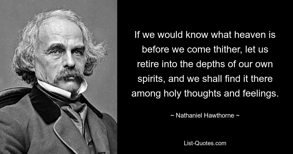 If we would know what heaven is before we come thither, let us retire into the depths of our own spirits, and we shall find it there among holy thoughts and feelings. — © Nathaniel Hawthorne