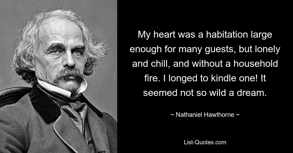 My heart was a habitation large enough for many guests, but lonely and chill, and without a household fire. I longed to kindle one! It seemed not so wild a dream. — © Nathaniel Hawthorne