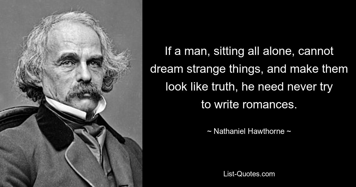 If a man, sitting all alone, cannot dream strange things, and make them look like truth, he need never try to write romances. — © Nathaniel Hawthorne