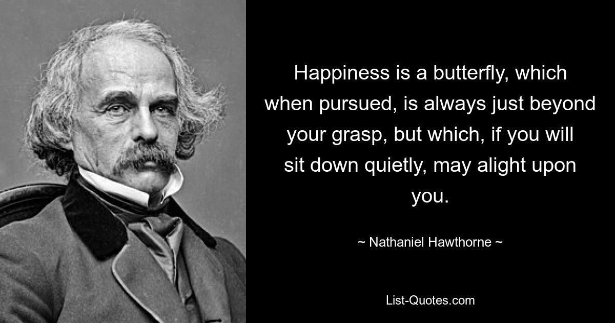 Happiness is a butterfly, which when pursued, is always just beyond your grasp, but which, if you will sit down quietly, may alight upon you. — © Nathaniel Hawthorne