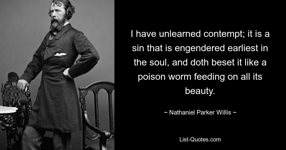 I have unlearned contempt; it is a sin that is engendered earliest in the soul, and doth beset it like a poison worm feeding on all its beauty. — © Nathaniel Parker Willis