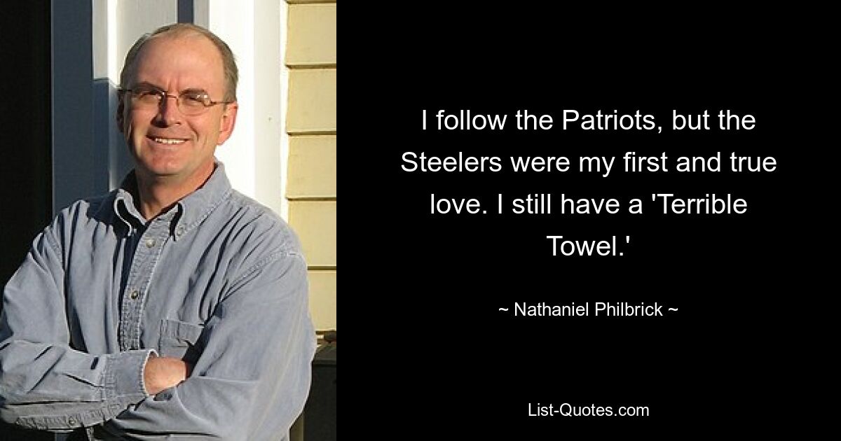 I follow the Patriots, but the Steelers were my first and true love. I still have a 'Terrible Towel.' — © Nathaniel Philbrick