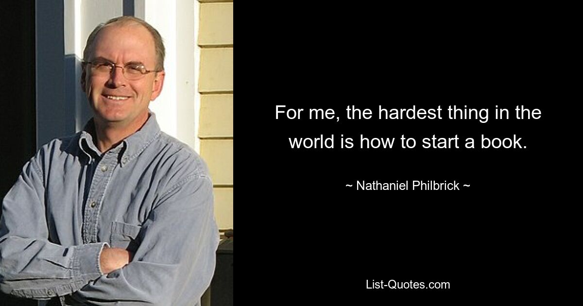 For me, the hardest thing in the world is how to start a book. — © Nathaniel Philbrick