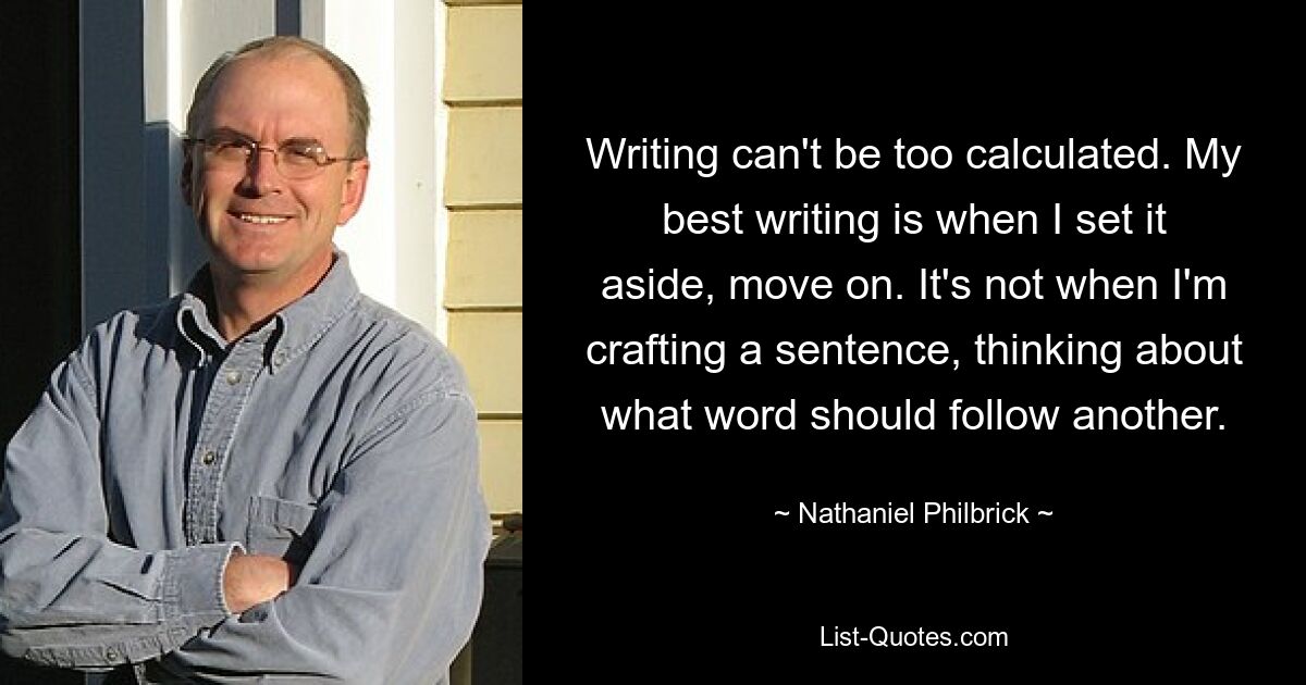 Writing can't be too calculated. My best writing is when I set it aside, move on. It's not when I'm crafting a sentence, thinking about what word should follow another. — © Nathaniel Philbrick