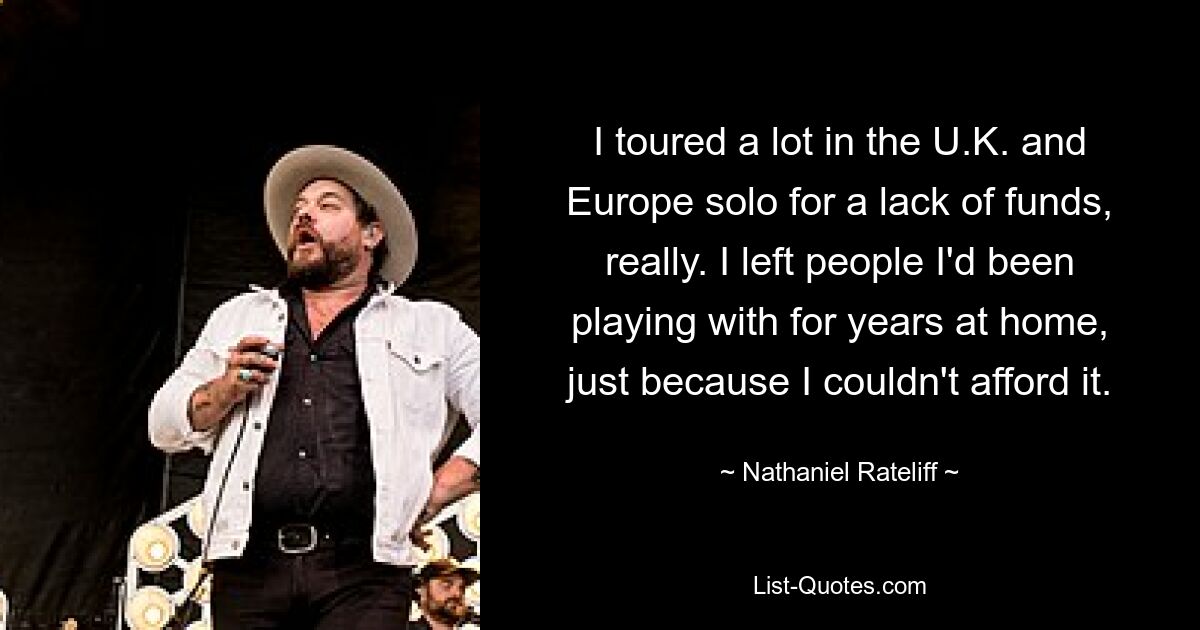 I toured a lot in the U.K. and Europe solo for a lack of funds, really. I left people I'd been playing with for years at home, just because I couldn't afford it. — © Nathaniel Rateliff