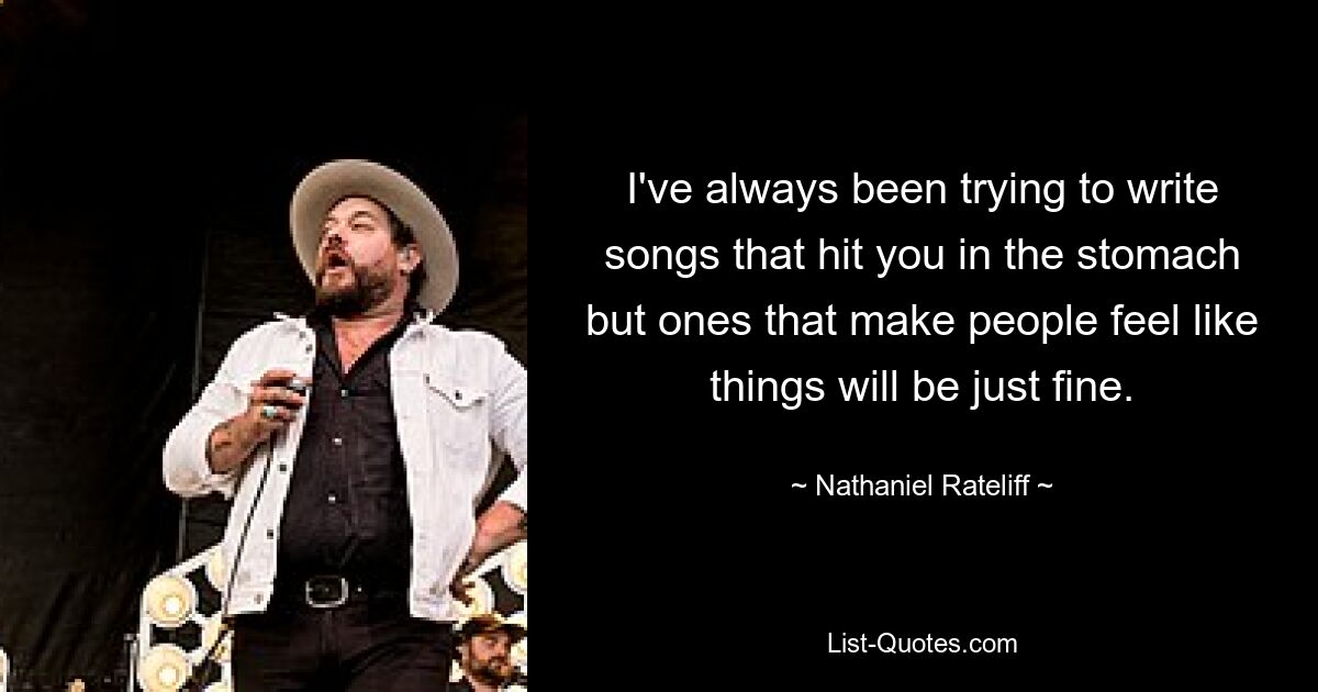 I've always been trying to write songs that hit you in the stomach but ones that make people feel like things will be just fine. — © Nathaniel Rateliff