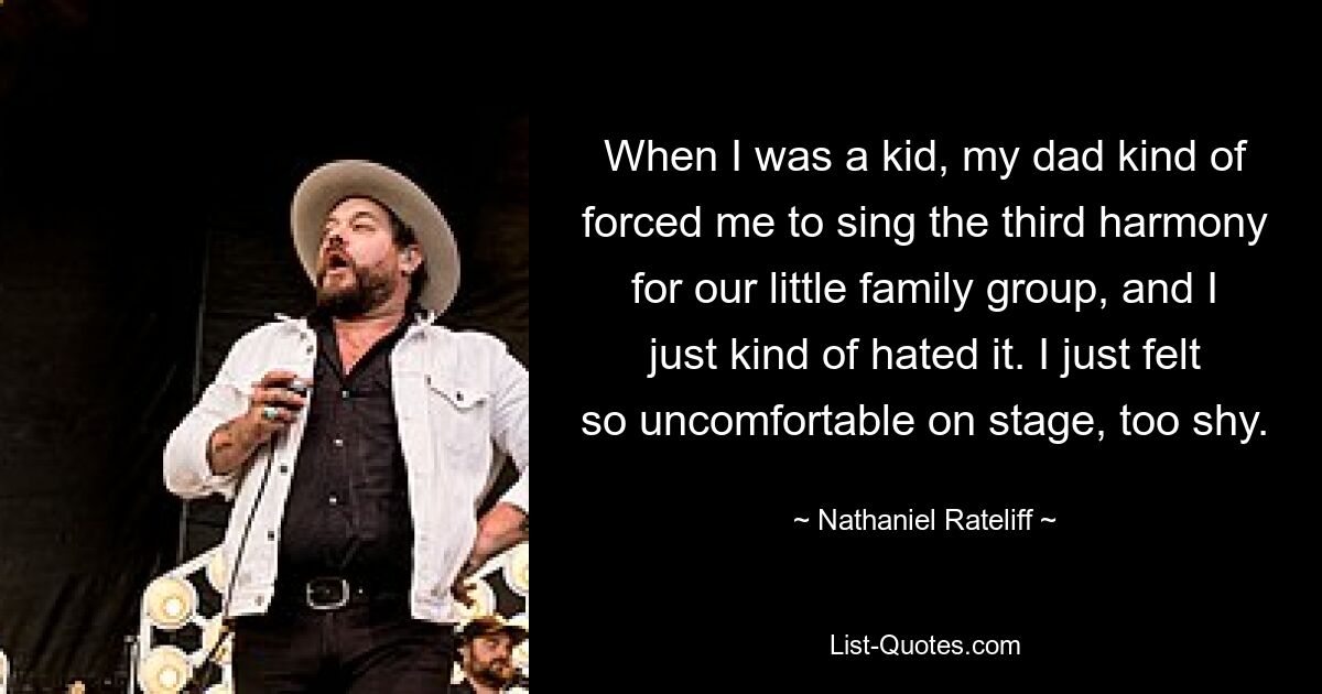 When I was a kid, my dad kind of forced me to sing the third harmony for our little family group, and I just kind of hated it. I just felt so uncomfortable on stage, too shy. — © Nathaniel Rateliff