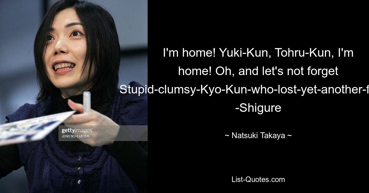 I'm home! Yuki-Kun, Tohru-Kun, I'm home! Oh, and let's not forget Stupid-clumsy-Kyo-Kun-who-lost-yet-another-fight!" -Shigure — © Natsuki Takaya