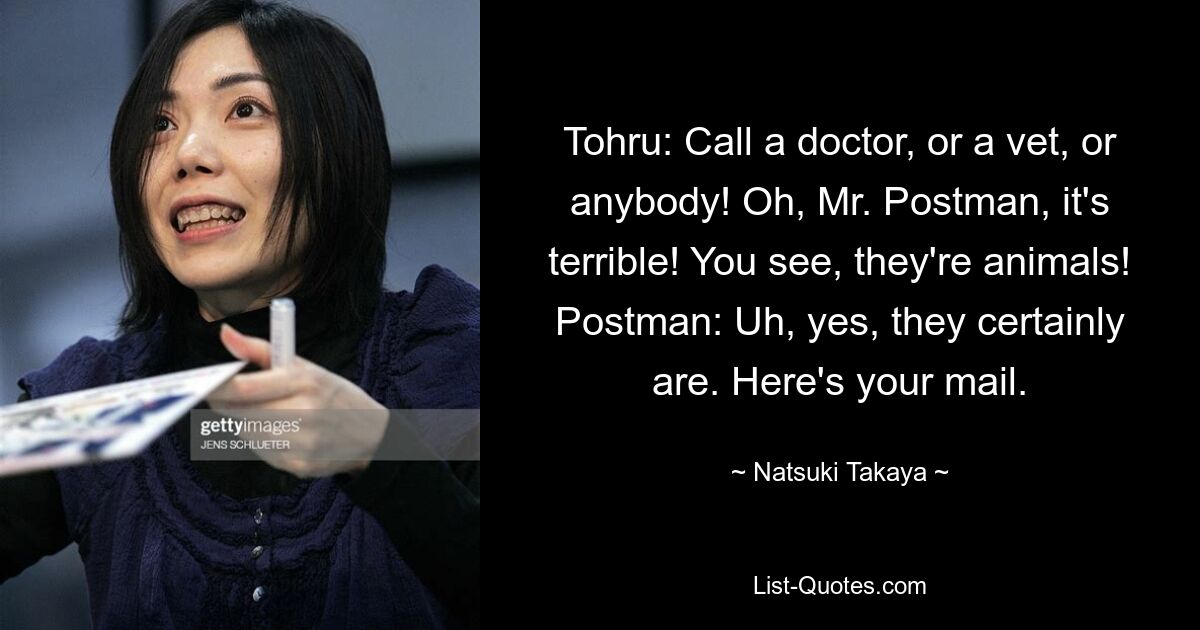 Tohru: Call a doctor, or a vet, or anybody! Oh, Mr. Postman, it's terrible! You see, they're animals!
Postman: Uh, yes, they certainly are. Here's your mail. — © Natsuki Takaya