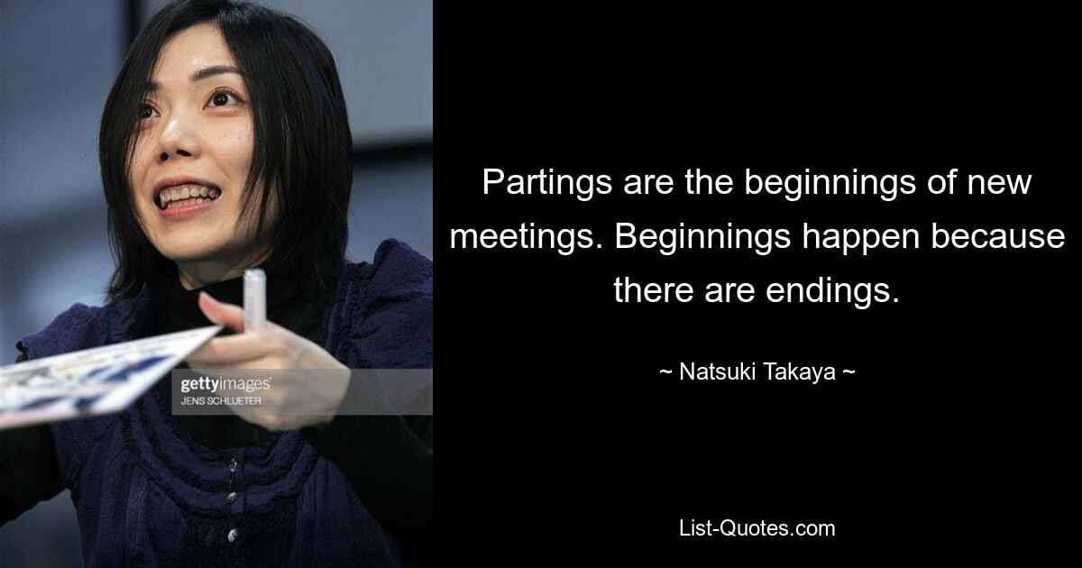 Partings are the beginnings of new meetings. Beginnings happen because there are endings. — © Natsuki Takaya