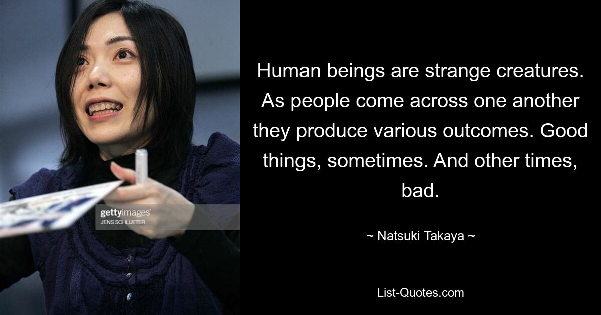 Human beings are strange creatures. As people come across one another they produce various outcomes. Good things, sometimes. And other times, bad. — © Natsuki Takaya