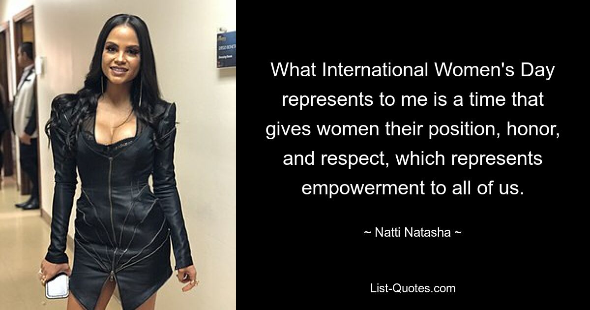 What International Women's Day represents to me is a time that gives women their position, honor, and respect, which represents empowerment to all of us. — © Natti Natasha