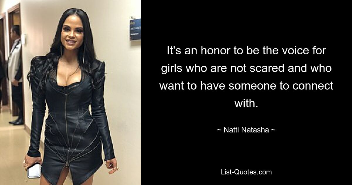 It's an honor to be the voice for girls who are not scared and who want to have someone to connect with. — © Natti Natasha