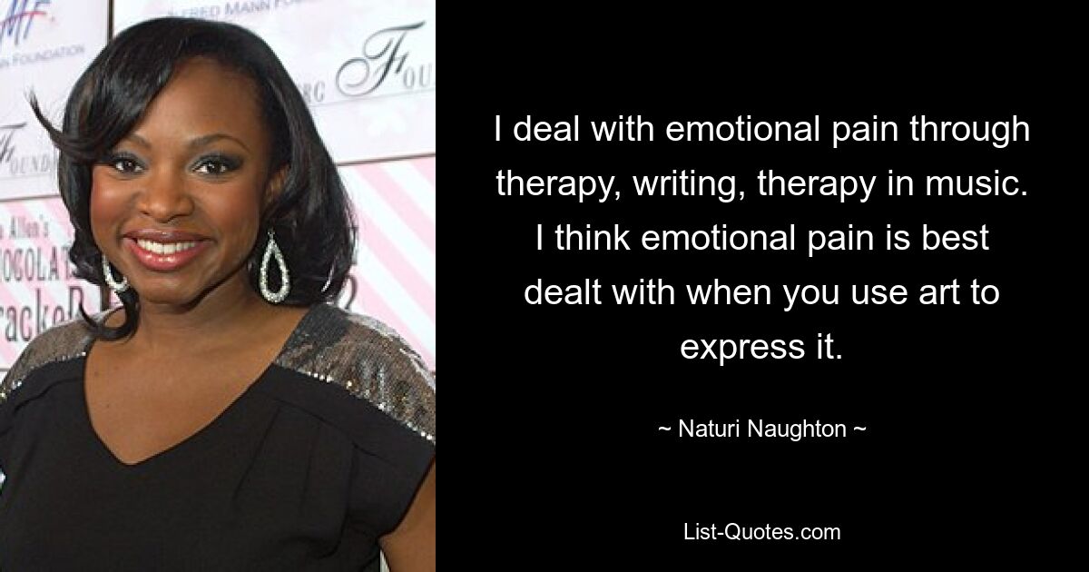 I deal with emotional pain through therapy, writing, therapy in music. I think emotional pain is best dealt with when you use art to express it. — © Naturi Naughton