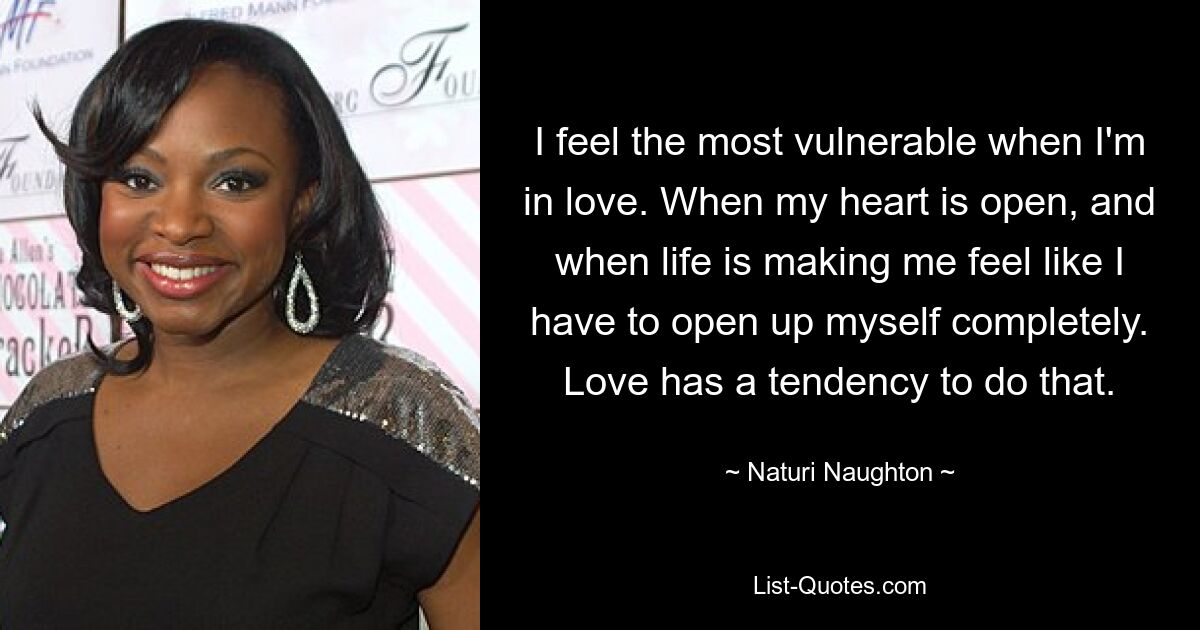 I feel the most vulnerable when I'm in love. When my heart is open, and when life is making me feel like I have to open up myself completely. Love has a tendency to do that. — © Naturi Naughton